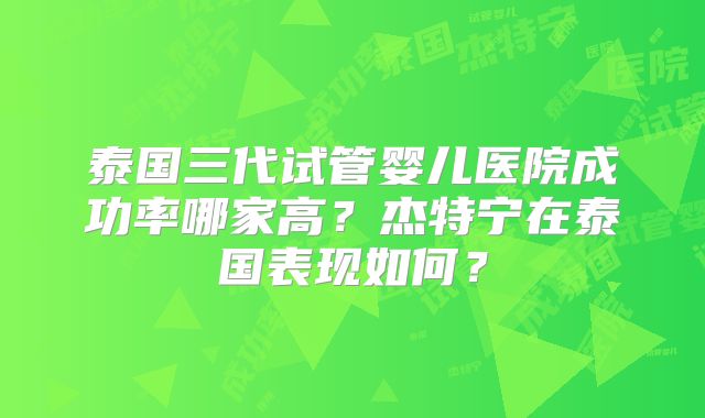 泰国三代试管婴儿医院成功率哪家高？杰特宁在泰国表现如何？