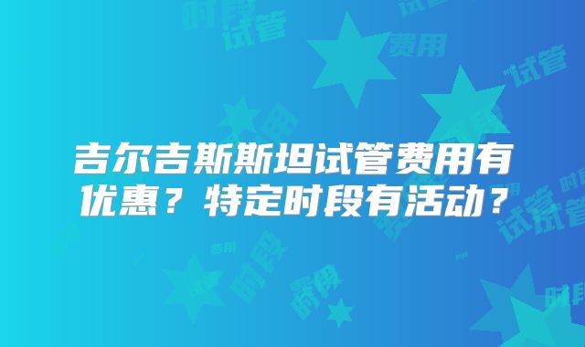 吉尔吉斯斯坦试管费用有优惠？特定时段有活动？