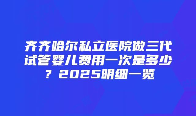 齐齐哈尔私立医院做三代试管婴儿费用一次是多少？2025明细一览