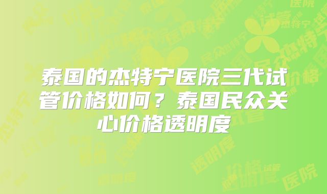 泰国的杰特宁医院三代试管价格如何？泰国民众关心价格透明度