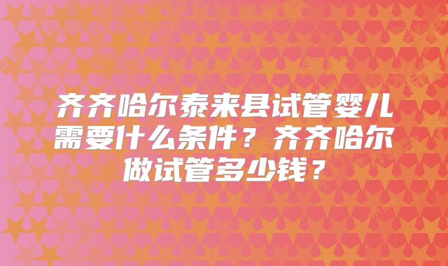齐齐哈尔泰来县试管婴儿需要什么条件？齐齐哈尔做试管多少钱？