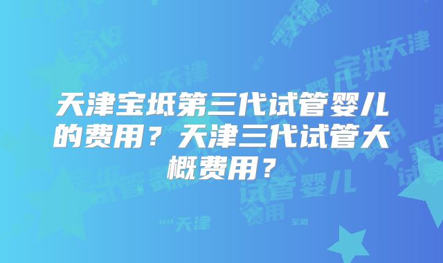 天津宝坻第三代试管婴儿的费用？天津三代试管大概费用？