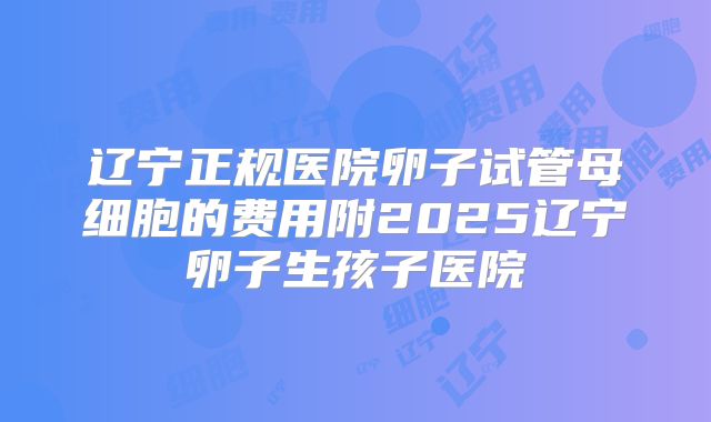 辽宁正规医院卵子试管母细胞的费用附2025辽宁卵子生孩子医院