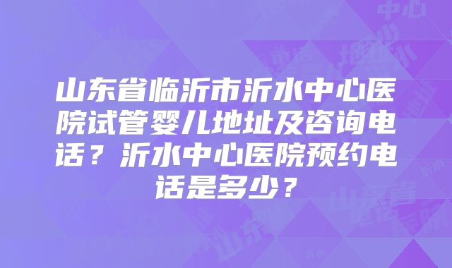 山东省临沂市沂水中心医院试管婴儿地址及咨询电话?沂水中心医院预约电话是多少?