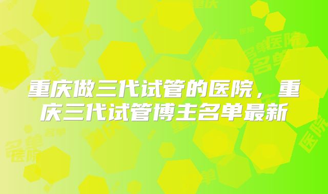 重庆做三代试管的医院，重庆三代试管博主名单最新