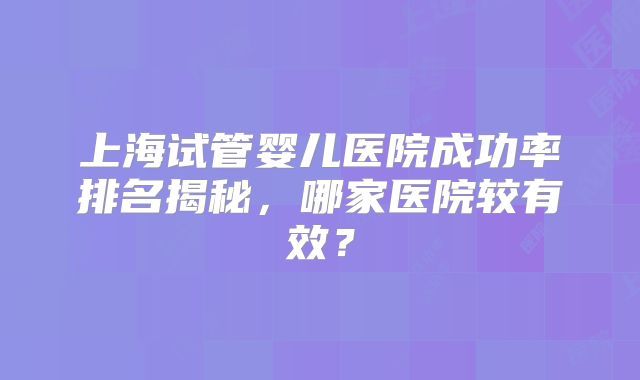 上海试管婴儿医院成功率排名揭秘，哪家医院较有效？
