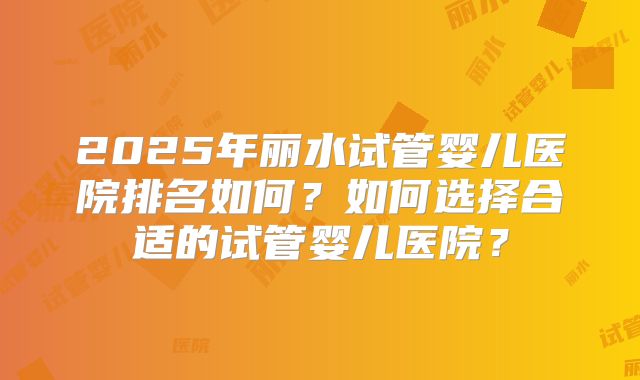 2025年丽水试管婴儿医院排名如何？如何选择合适的试管婴儿医院？
