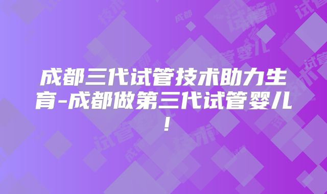 成都三代试管技术助力生育-成都做第三代试管婴儿！