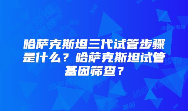 哈萨克斯坦三代试管步骤是什么？哈萨克斯坦试管基因筛查？