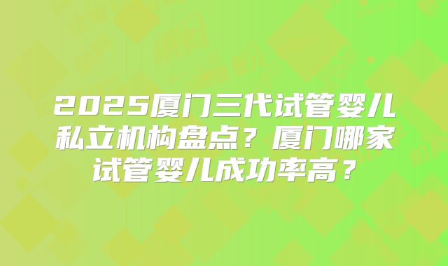 2025厦门三代试管婴儿私立机构盘点？厦门哪家试管婴儿成功率高？