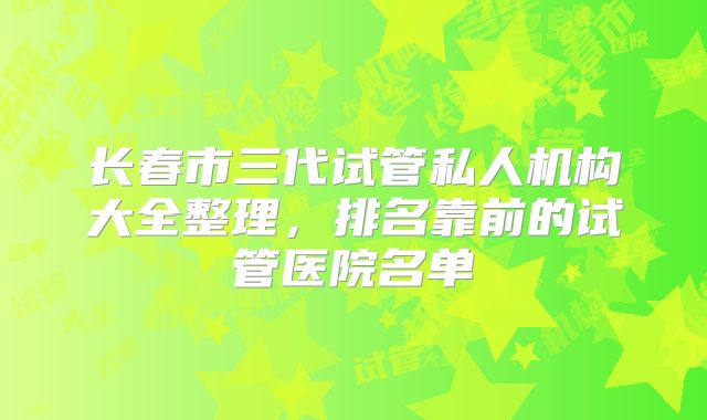 长春市三代试管私人机构大全整理，排名靠前的试管医院名单