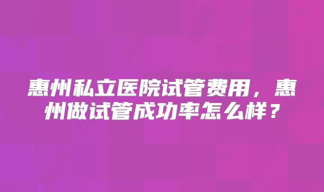 惠州私立医院试管费用，惠州做试管成功率怎么样？