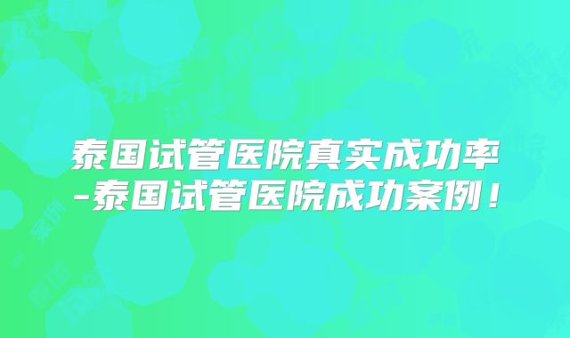 泰国试管医院真实成功率-泰国试管医院成功案例！