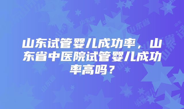 山东试管婴儿成功率，山东省中医院试管婴儿成功率高吗？