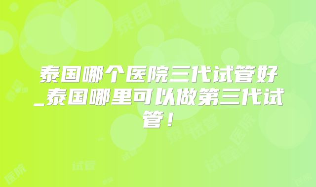泰国哪个医院三代试管好_泰国哪里可以做第三代试管！