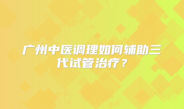 广州中医调理如何辅助三代试管治疗？