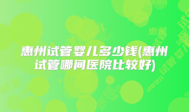 惠州试管婴儿多少钱(惠州试管哪间医院比较好)