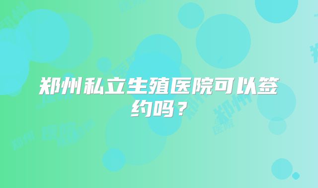 郑州私立生殖医院可以签约吗？