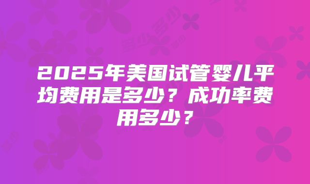 2025年美国试管婴儿平均费用是多少？成功率费用多少？