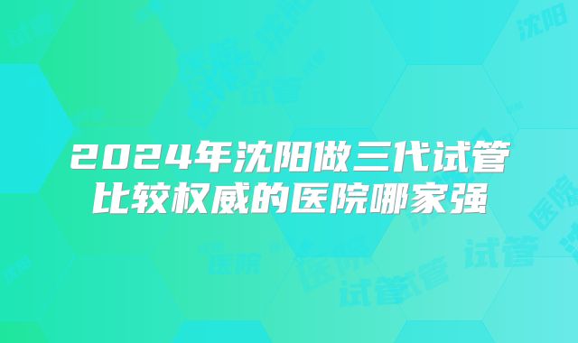 2024年沈阳做三代试管比较权威的医院哪家强