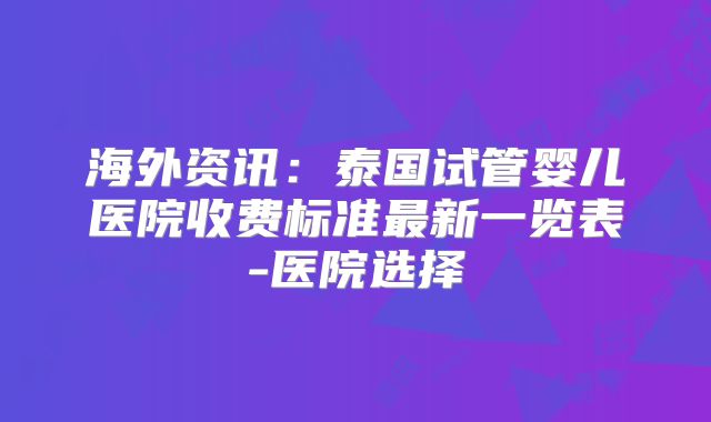 海外资讯：泰国试管婴儿医院收费标准最新一览表-医院选择