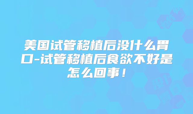 美国试管移植后没什么胃口-试管移植后食欲不好是怎么回事！