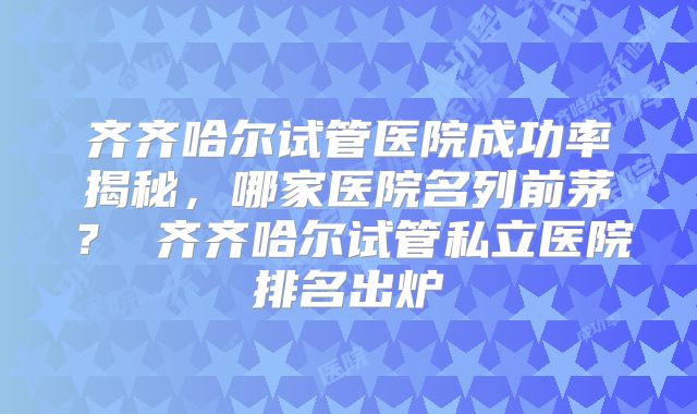 齐齐哈尔试管医院成功率揭秘，哪家医院名列前茅？ 齐齐哈尔试管私立医院排名出炉