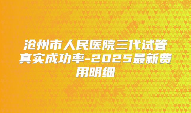沧州市人民医院三代试管真实成功率-2025最新费用明细