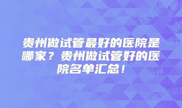 贵州做试管最好的医院是哪家？贵州做试管好的医院名单汇总！
