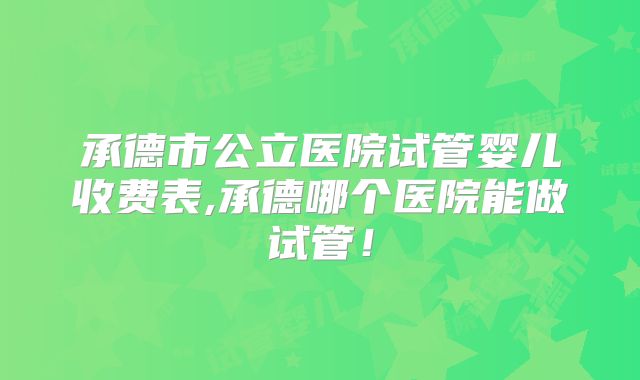承德市公立医院试管婴儿收费表,承德哪个医院能做试管!