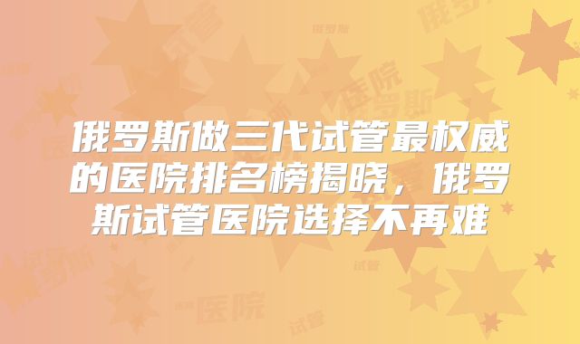 俄罗斯做三代试管最权威的医院排名榜揭晓，俄罗斯试管医院选择不再难