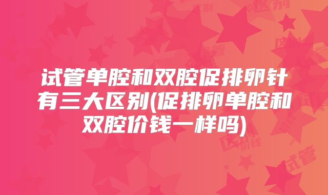 试管单腔和双腔促排卵针有三大区别(促排卵单腔和双腔价钱一样吗)