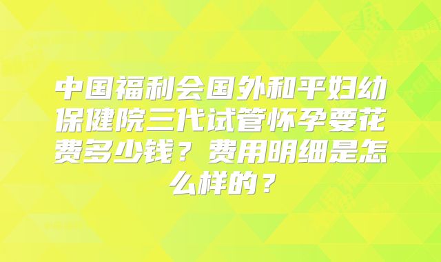 中国福利会国外和平妇幼保健院三代试管怀孕要花费多少钱？费用明细是怎么样的？