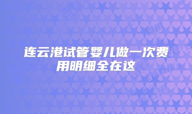 连云港试管婴儿做一次费用明细全在这