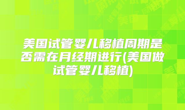 美国试管婴儿移植周期是否需在月经期进行(美国做试管婴儿移植)