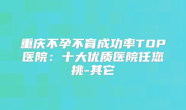 重庆不孕不育成功率TOP医院：十大优质医院任您挑-其它