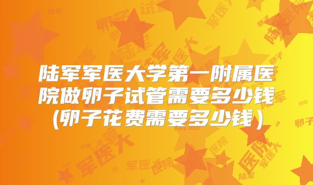 陆军军医大学第一附属医院做卵子试管需要多少钱(卵子花费需要多少钱）