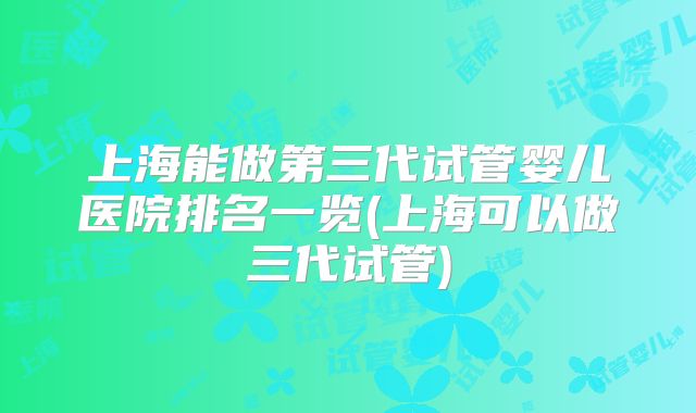 上海能做第三代试管婴儿医院排名一览(上海可以做三代试管)