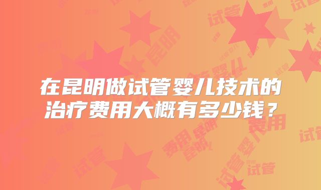 在昆明做试管婴儿技术的治疗费用大概有多少钱？