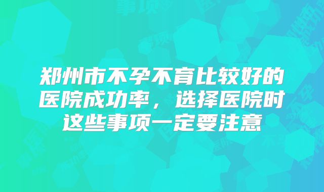 郑州市不孕不育比较好的医院成功率，选择医院时这些事项一定要注意