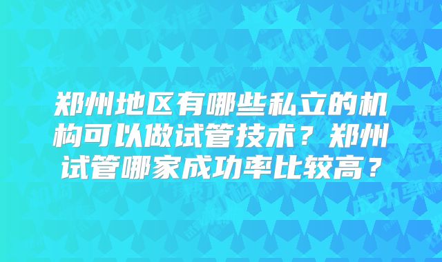 郑州地区有哪些私立的机构可以做试管技术?郑州试管哪家成功率比较高?