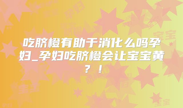 吃脐橙有助于消化么吗孕妇_孕妇吃脐橙会让宝宝黄？！