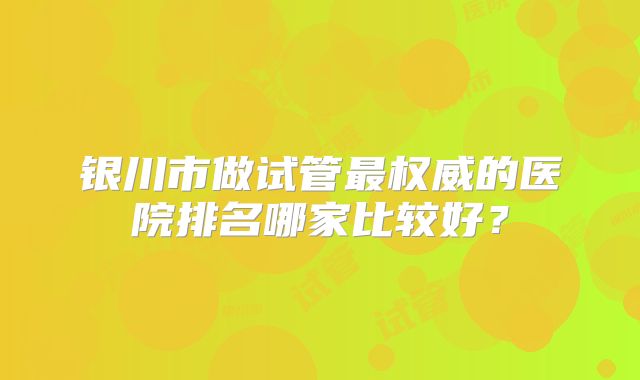 银川市做试管最权威的医院排名哪家比较好？