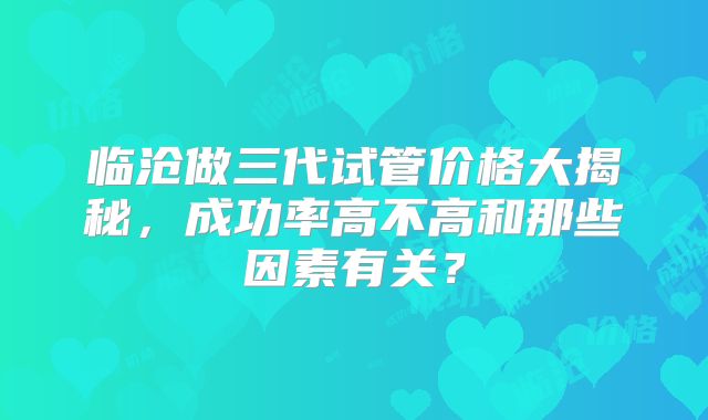 临沧做三代试管价格大揭秘，成功率高不高和那些因素有关？