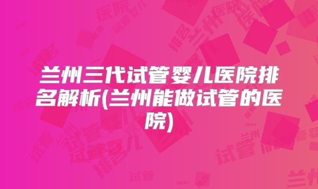兰州三代试管婴儿医院排名解析(兰州能做试管的医院)