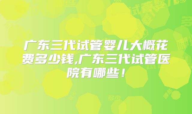 广东三代试管婴儿大概花费多少钱,广东三代试管医院有哪些！