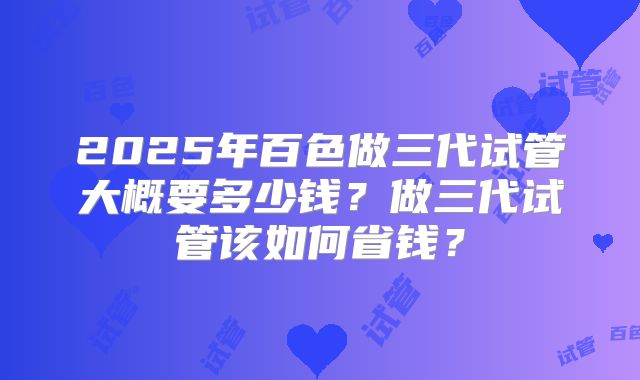 2025年百色做三代试管大概要多少钱?做三代试管该如何省钱?