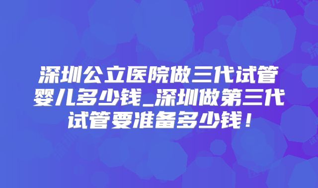 深圳公立医院做三代试管婴儿多少钱_深圳做第三代试管要准备多少钱！