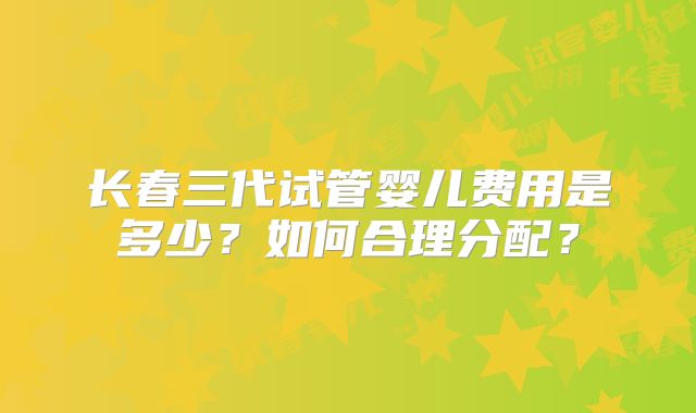 长春三代试管婴儿费用是多少？如何合理分配？