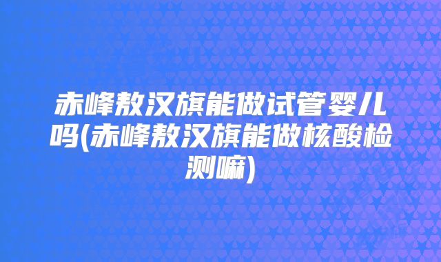 赤峰敖汉旗能做试管婴儿吗(赤峰敖汉旗能做核酸检测嘛)